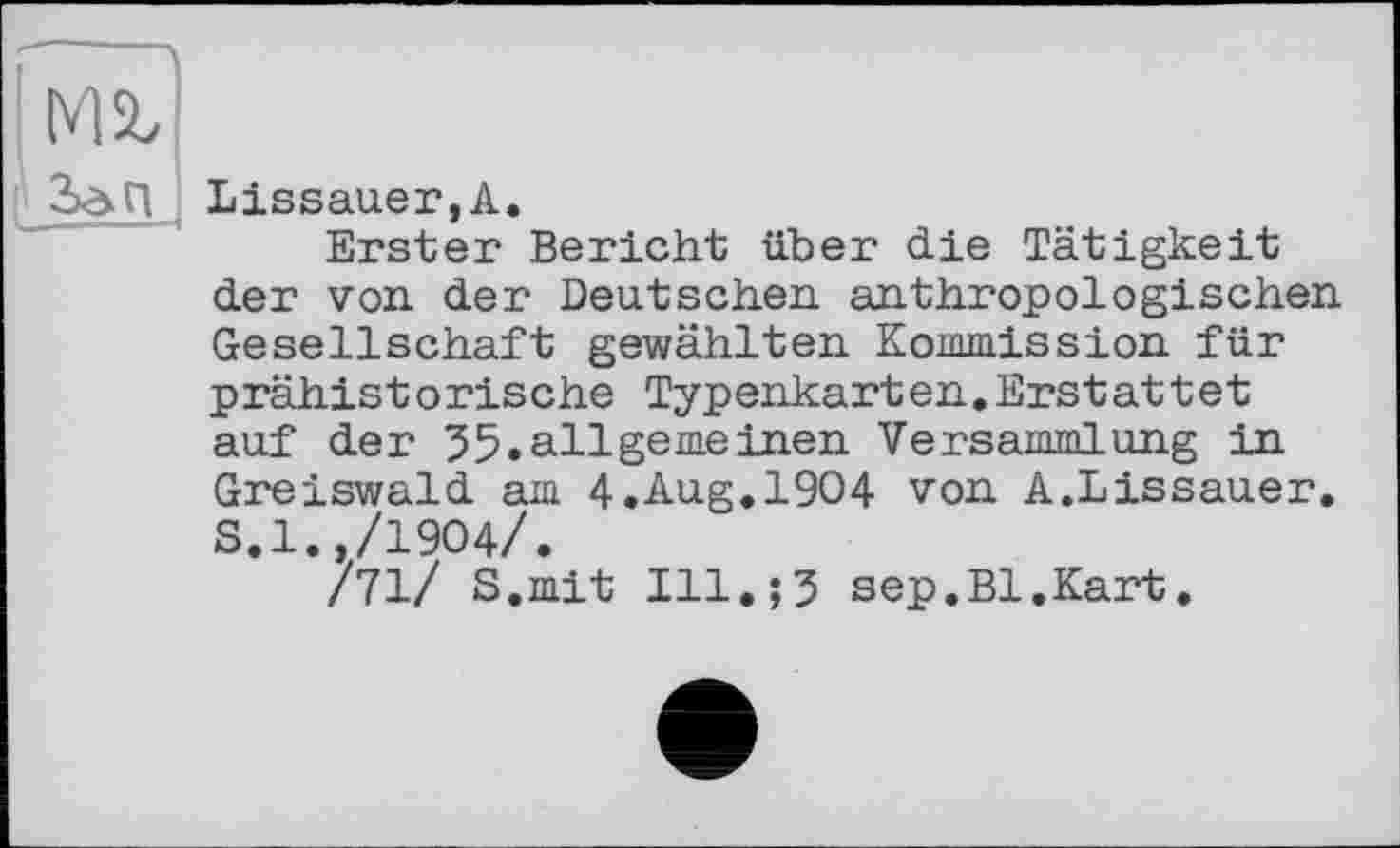 ﻿
[' Зе П	Lissauer,A. Erster Bericht über die Tätigkeit der von. der Deutschen anthropologischen Gesellschaft gewählten Kommission für p rähis t о rische Typenkarten.Erstattet auf der 35.allgemeinen Versammlung in Greiswald am 4.Aug.1904 von A.Lissauer. S.l.,/1904/. /71/ S.mit Ill.;3 sep.Bl.Kart.